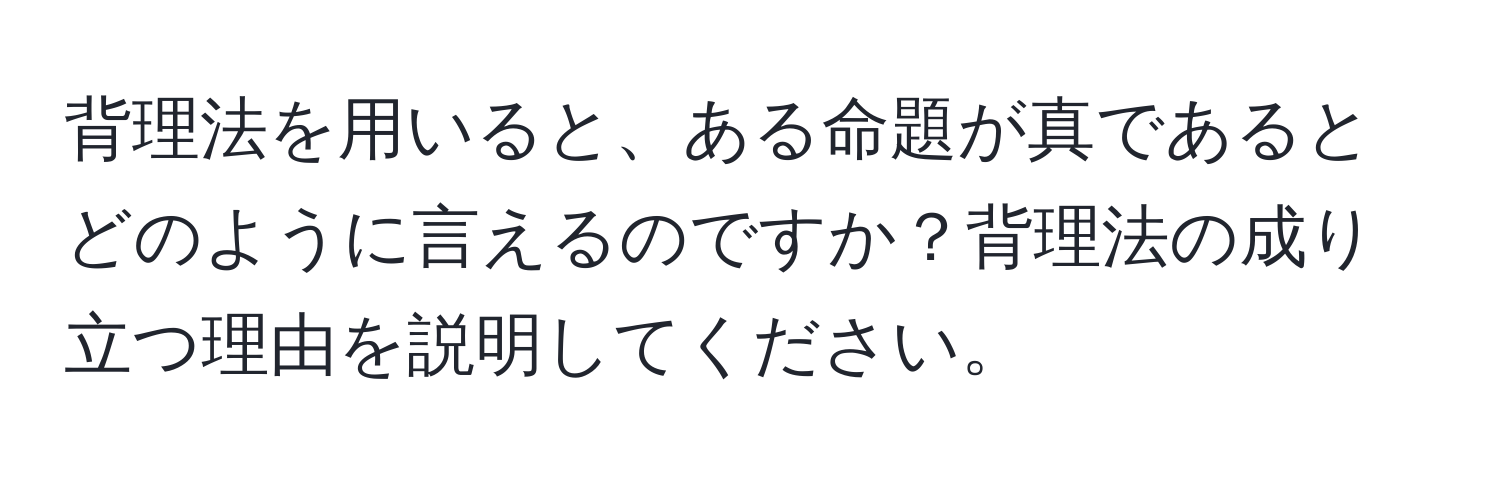 背理法を用いると、ある命題が真であるとどのように言えるのですか？背理法の成り立つ理由を説明してください。