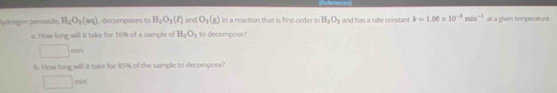 ydrogen perosíde H_2O_2(aq) I, decomposes ta H_2O_3(ell ) and O_2(g) In a reaction that is first-order in H_2O_3 and has a rate constant k=1.06* 10^(-3)min^(-1) at a given temperature.
a. How long will it take for 16% of a sample of H_2O_3 to decompose?
= 
b. How long will it take for 85% of the sample to decompose?
□ min