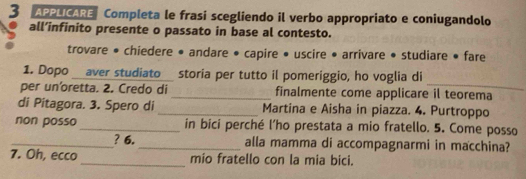 APPLICARE Completa le frasi scegliendo il verbo appropriato e coniugandolo 
all’infinito presente o passato in base al contesto. 
trovare • chiedere • andare • capire • uscire • arrivare • studiare • fare 
_ 
1. Dopo aver studiato __ storia per tutto il pomeriggio, ho voglia di 
per un'oretta. 2. Credo di _finalmente come applicare il teorema 
di Pitagora. 3. Spero di _Martina e Aisha in piazza. 4. Purtroppo 
non posso_ in bici perché l’ho prestata a mio fratello. 5. Come posso 
_? 6. _alla mamma di accompagnarmi in macchina? 
7. Oh, ecco _mio fratello con la mia bici.