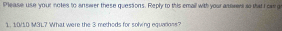 Please use your notes to answer these questions. Reply to this email with your answers so that I can g
1. 10/10 M3L7 What were the 3 methods for solving equations?