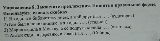 уηражнение δ. Закончиτе ηредложенияе Πишιиτе вΒδлравильной форме. 
Используйtе слова в скобках. 
Ι) Я хοдαίила в библноτеκу днемη а мοйα друг был … . (аудηητοрия 
2)Том бьίлα вΒδлιоликлηнике, а я хίοоοдηил … . (стаαдηнон) 
3) Мария ездила в Москву, а её подруга ходила … . (выставка) 
4) Антон ездилв деревню, а Иван был … . (Сибηрь)