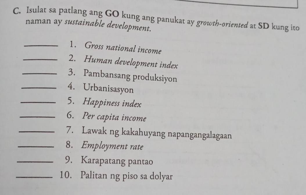 Isulat sa patlang ang GO kung ang panukat ay growth-oriented at SD kung ito 
naman ay sustainable development. 
_1. Gross national income 
_2. Human development index 
_3. Pambansang produksiyon 
_4. Urbanisasyon 
_5. Happiness index 
_6. Per capita income 
_7. Lawak ng kakahuyang napangangalagaan 
_8. Employment rate 
_9. Karapatang pantao 
_10. Palitan ng piso sa dolyar