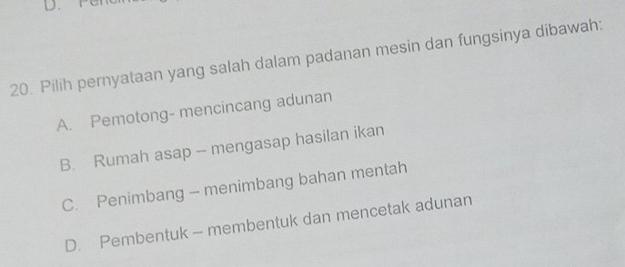 Pilih pernyataan yang salah dalam padanan mesin dan fungsinya dibawah:
A. Pemotong- mencincang adunan
B. Rumah asap - mengasap hasilan ikan
C. Penimbang - menimbang bahan mentah
D. Pembentuk - membentuk dan mencetak adunan