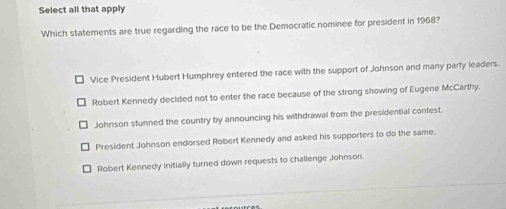 Select all that apply
Which statements are true regarding the race to be the Democratic nominee for president in 1968?
Vice President Hubert Humphrey entered the race with the support of Johnson and many party leaders.
Robert Kennedy decided not to enter the race because of the strong showing of Eugene McCarthy.
Johnson stunned the country by announcing his withdrawal from the presidential contest.
President Johnson endorsed Robert Kennedy and asked his supporters to do the same.
Robert Kennedy initially turned down requests to challenge Johnson.