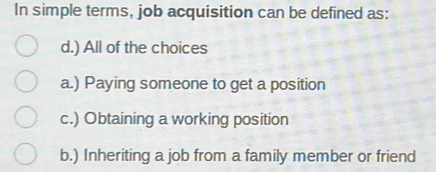 In simple terms, job acquisition can be defined as:
d.) All of the choices
a.) Paying someone to get a position
c.) Obtaining a working position
b.) Inheriting a job from a family member or friend