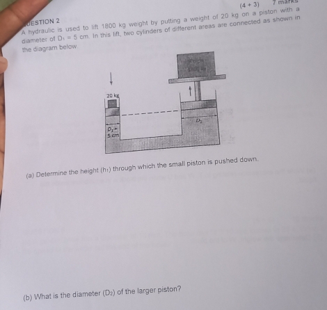 (4+overline 3)
DESTION 2
A hydraulic is used to lift 1800 kg weight by putting a weight of 20 kg on a piston with a diameter of D_1=5cm In this lift, two cylinders of different areas are connected as shown in
the diagram below
(a) Determine the height (h₁) through which the small piston is pushed down.
(b) What is the diameter (D_2) of the larger piston?