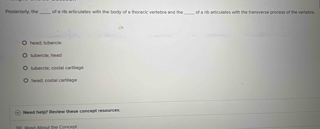 Posteriorly, the _of a rib articulates with the body of a thoracic vertebra and the _of a rib articulates with the transverse process of the vertebra.
head; tubercle
tubercle; head
tubercle; costal cartilage
head; costal cartilage
Need help? Review these concept resources.
Read About the Concept