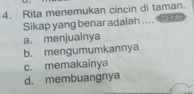 Rita menemukan cincin di taman.
Sikap yang benar adalah .... HOTS
a. menjualnya
b. mengumumkannya
c. memakainya
d. membuangnya