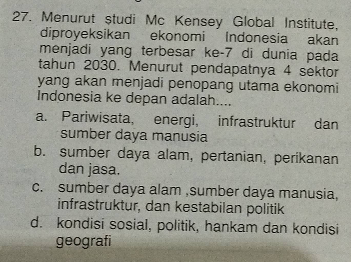 Menurut studi Mc Kensey Global Institute,
diproyeksikan ekonomi Indonesia akan
menjadi yang terbesar ke- 7 di dunia pada
tahun 2030. Menurut pendapatnya 4 sektor
yang akan menjadi penopang utama ekonomi
Indonesia ke depan adalah....
a. Pariwisata, energi, infrastruktur dan
sumber daya manusia
b. sumber daya alam, pertanian, perikanan
dan jasa.
c. sumber daya alam ,sumber daya manusia,
infrastruktur, dan kestabilan politik
d. kondisi sosial, politik, hankam dan kondisi
geografi