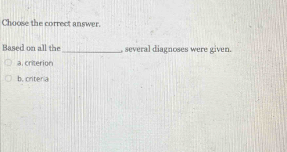 Choose the correct answer.
Based on all the_ , several diagnoses were given.
a. criterion
b. criteria