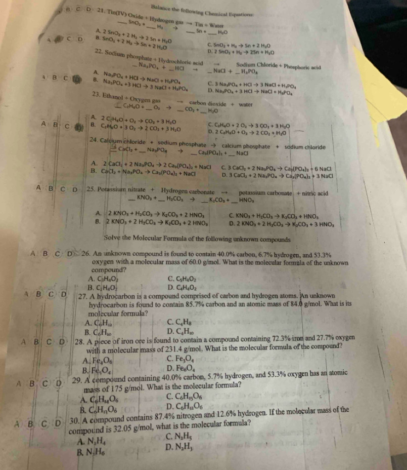 Balance the following Chemical Equations:
B D 21. Tin(IV) Oxide + Hydrogen gas nO_2+ Tin+Water
H_3
A.
A C D B. SnO_2+2H_2to Sn+2H_2O 2SnO_2+2H_2to 2Sn+H_2O _ 5n+ _ H_2O
C. SnO_2+H_2to Sn+2H_2O
D. 2SnO_2+H_2to 2Sn+H_2O
22. Sodium phosphate + Hydrochloric acid Na_3PO_4+ _ HCI NaCl+_ H_3PO_4
→ Sodium Chloride + Phosphoric acid
A.
A B C B. Na_3PO_4+3HClto 3NaCl+H_3PO_4 Na_3PO_4+HClto NaCl+H_3PO_4 C._ 3Na_3PO_4+HClto 3NaCl+H_3PO_4
D. Na_3PO_4+3HClto NaCl+H_3PO_4
23. Ethar _10I+Ox xygen gas carbon dioxide + water
_ C_2H_6O+ _ O_2to _ CO_2+ _ H_2O
A. 2C_2H_6O+O_2to CO_2+3H_2O C. C_2H_6O+2O_2to 3CO_2+3H_2O
A B C a B. C_2H_8O+3O_2to 2CO_2+3H_2O D、 2C_2H_6O+O_2to 2CO_2+H_2O
24. Calcium chloride + sodium phosphate → calcium phosphate + sodium chloride
_
_ 5CaCl_2+ _ Na_3PO_4 → _ Ca_3(PO_4)_2+ NaCl
A. 2CaCl_2+2Na_3PO_4to 2Ca_3(PO_4)_2+NaCl
B. CaCl_2+Na_3PO_4to Ca_3(PO_4)_2+NaCl C. 3CaCl_2+2Na_3PO_4to Ca(PO_4)_2+6NaCl
D. 3CaCl_2+2Na_3PO_4to Ca_3(PO_4)_2+3NaCl
A B C D 25. Potassium nitrate + Hydrogen carbonate → potassium carbonate + nitric acid
_ KNO_3+ _ H_2CO_3to K_2CO_3+ _ HNO_3
A. 2KNO_3+H_2CO_3to K_2CO_3+2HNO_3 C. KNO_3+H_2CO_3to K_2CO_3+HNO_3
B. 2KNO_3+2H_2CO_3to K_2CO_3+2HNO_3 D. 2KNO_3+2H_2CO_3to K_2CO_3+3HNO_3
Solve the Molecular Formula of the following unknown compounds
A B C D≥slant 26. An unknown compound is found to contain 40.0% carbon, 6.7% hydrogen, and 53.3%
oxygen with a molecular mass of 60.0 g/mol. What is the molecular formula of the unknown
compound?
A. C_3H_4O_2 C. C_5H_4O_2
B. C_2H_4O_2 D. C_4H_4O_2
A B C D 27. A hydrocarbon is a compound comprised of carbon and hydrogen atoms. An unknown
hydrocarbon is found to contain 85.7% carbon and an atomic mass of 84.0 g/mol. What is its
molecular formula?
A. C_6H_12 C. C_4H_8
B. C_6H_10 D. C_4H_10
A & C D 28. A piece of iron ore is found to contain a compound containing 72.3% iron and 27.7% oxygen
with a molecular mass of 231.4 g/mol. What is the molecular formula of the compound?
C.
A. Fe_4O_6 Fe_3O_4
B. Fe_5O_4
D. Fe_6O_4
A B C D 29. A compound containing 40.0% carbon, 5.7% hydrogen, and 53.3% oxygen has an atomic
mass of 175 g/mol. What is the molecular formula?
A. C_6H_14O_6 C. C_6H_15O_6
B. C_6H_13O_6 D. C_6H_12O_6
A B C D 30. A compound contains 87.4% nitrogen and 12.6% hydrogen. If the molecular mass of the
compound is 32.05 g/mol, what is the molecular formula?
A. N_2H_4
C. N_2H_5
B. N_2H_6
D. N_2H_3