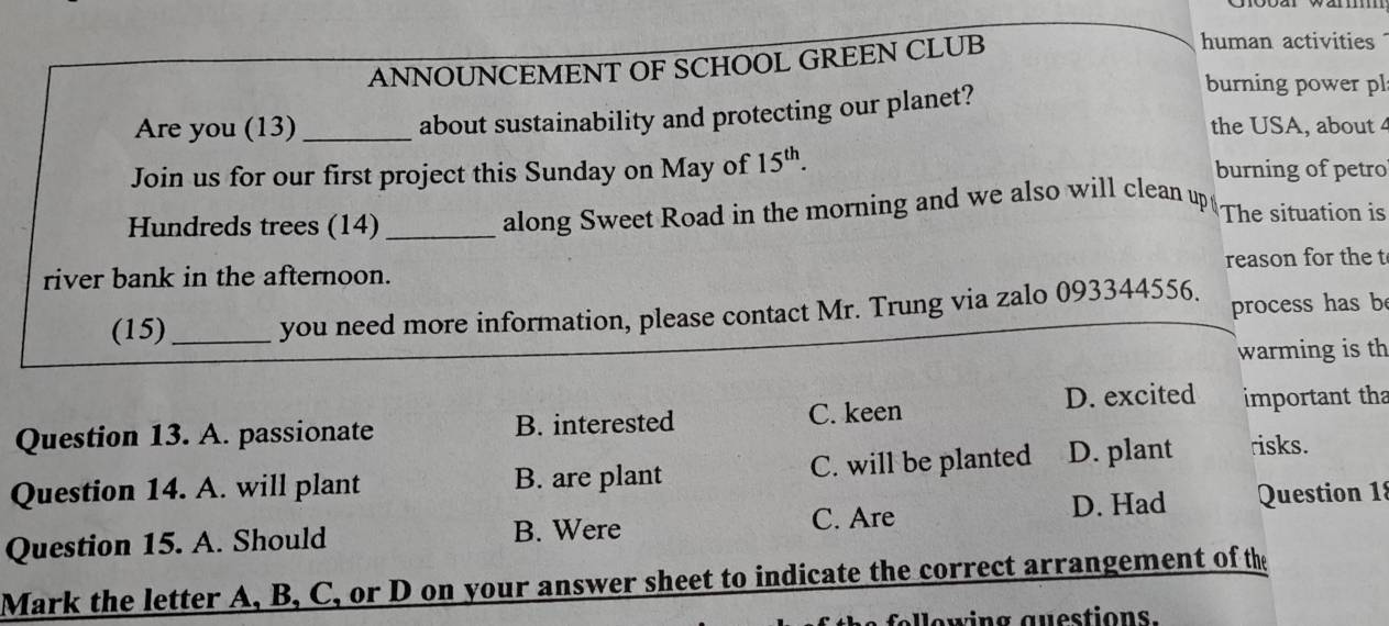 ANNOUNCEMENT OF SCHOOL GREEN CLUB
human activities
about sustainability and protecting our planet?
burning power pl
Are you (13)_ the USA, about 4
Join us for our first project this Sunday on May of 15^(th). burning of petro
Hundreds trees (14)_
along Sweet Road in the morning and we also will clean up The situation is
river bank in the afternoon. reason for the t
(15) _you need more information, please contact Mr. Trung via zalo 093344556. process has b
warming is th
D. excited
Question 13. A. passionate B. interested C. keen important tha
Question 14. A. will plant B. are plant C. will be planted D. plant risks.
Question 15. A. Should B. Were C. Are D. Had Question 18
Mark the letter A, B, C, or D on your answer sheet to indicate the correct arrangement of the
fellewing guestions.