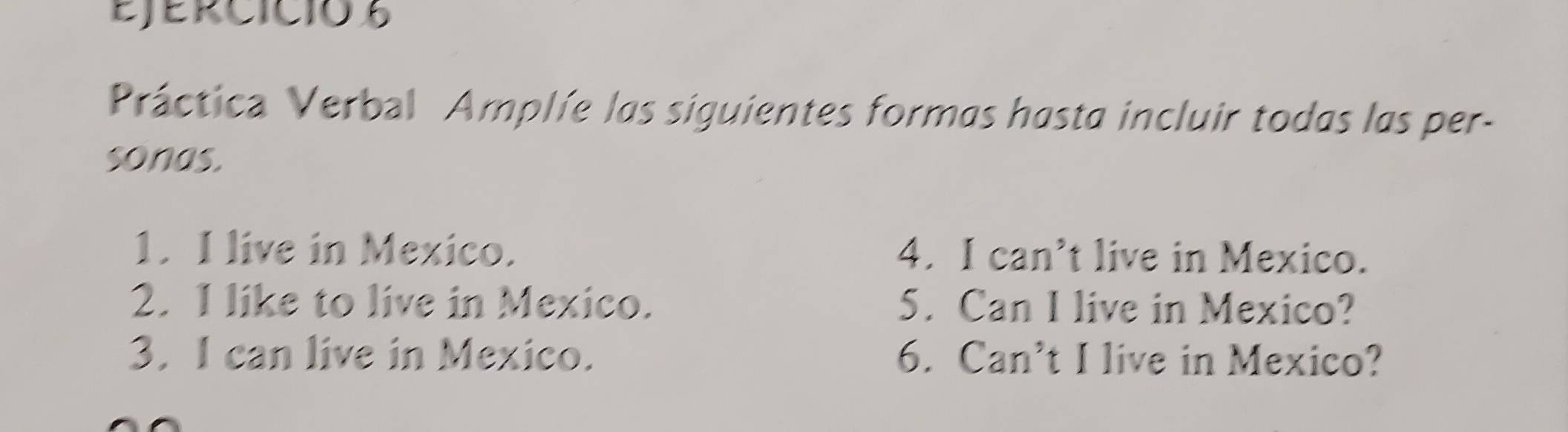 Ejercició 6 
Práctica Verbal Amplíe las siguientes formas hasta incluir todas las per- 
sonas. 
1. I live in Mexico. 4. I can’t live in Mexico. 
2. I like to live in Mexico. 5. Can I live in Mexico? 
3. I can live in Mexico. 6. Can’t I live in Mexico?