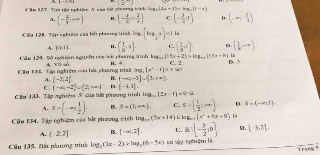 A. (-1;6) (frac 2,0)
B.
Cầu 127. Tìm tập nghiệm S của bắt phương trình log _3(2x+3)
A. (- 2/3 ;+∈fty ) B. (- 3/2 ;- 2/3 ) C. (- 3/2 ;1) D. (-∈fty ,- 2/3 )
Câu 128. Tập nghiệm của bắt phương trình log _3(log _ 1/2 x)<1</tex> là
A. (0;1).
B. ( 1/8 ;3). C. ( 1/8 ;1). D. ( 1/8 ;+∈fty ).
Câu 129. Số nghiệm nguyên của bất phương trình log _0.x(15x+2)>log _0.x(13x+8) là
A. Vô số. B. 4 . C. 2 . D. 3 .
Câu 132. Tập nghiệm của bất phương trình log _2(x^2-1)≥ 3 là?
A. [-2;2]. B. (-∈fty ;-3]∪ [3;+∈fty ).
C. (-∈fty ;-2]∪ [2;+∈fty ) D. [-3;3].
Câu 133. Tập nghiệm S của bất phương trình log _0.8(2x-1)<0</tex> là
A. S=(-∈fty ; 1/2 ). B. S=(1;+∈fty ). C. S=( 1/2 ;+∈fty ). D. S=(-∈fty ,1).
Cầu 134. Tập nghiệm của bất phương trình log _0.5(5x+14)≤ log _0.5(x^2+6x+8) là
A. (-2;2].
B. (-∈fty ;2].
C. Rvee [- 3/2 ;0]. D. [-3;2].
Câu 135. Bất phương trình log _2(3x-2)>log _2(6-5x) có tập nghiệm là
Trang 5