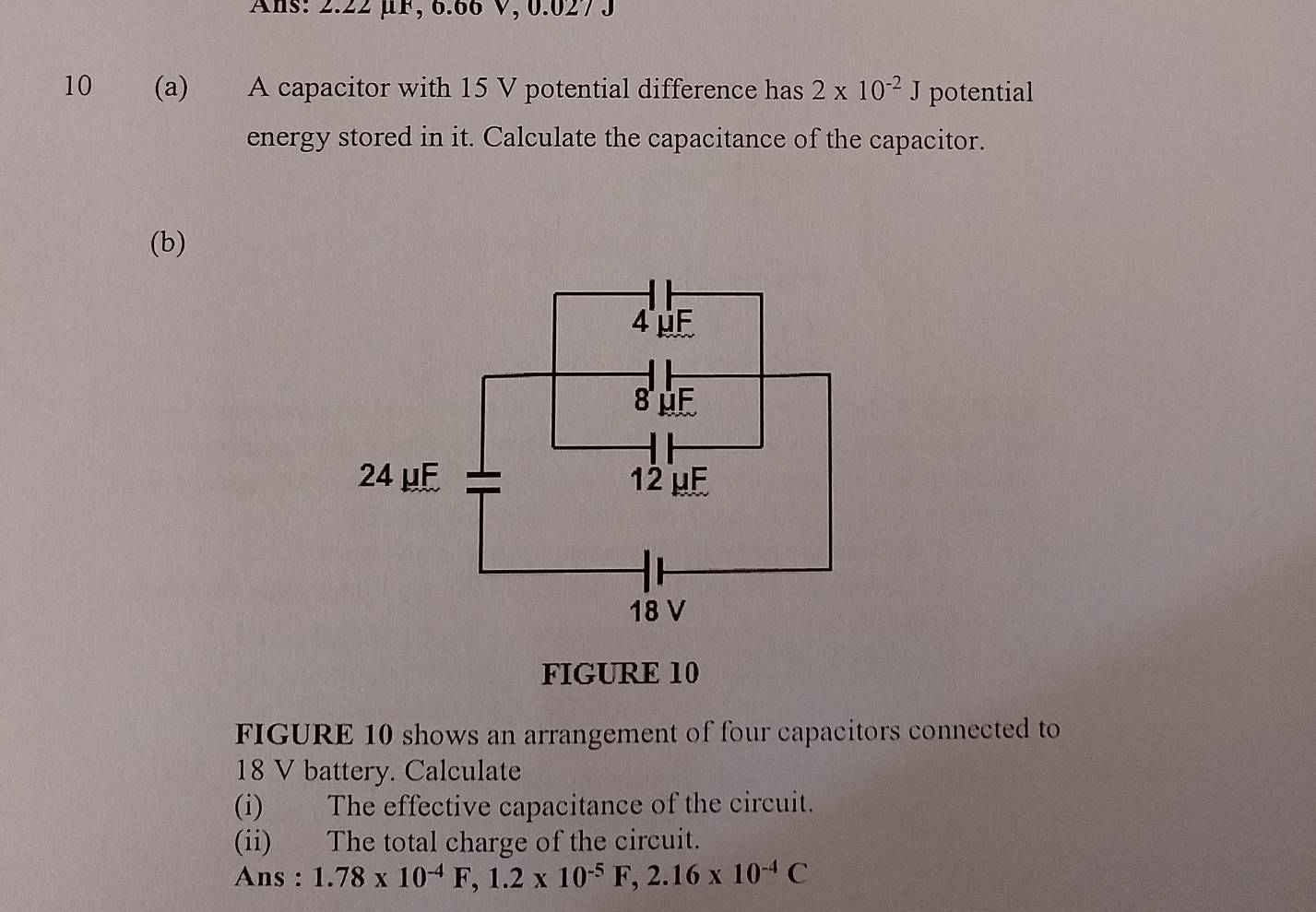 Ans: 2.22 μF, 6.66 V, 0.0273
10 (a) A capacitor with 15 V potential difference has 2* 10^(-2)J potential 
energy stored in it. Calculate the capacitance of the capacitor. 
(b) 
FIGURE 10 
FIGURE 10 shows an arrangement of four capacitors connected to
18 V battery. Calculate 
(i) The effective capacitance of the circuit. 
(ii) The total charge of the circuit. 
Ans : 1.78* 10^(-4)F, 1.2* 10^(-5)F, 2.16* 10^(-4)C