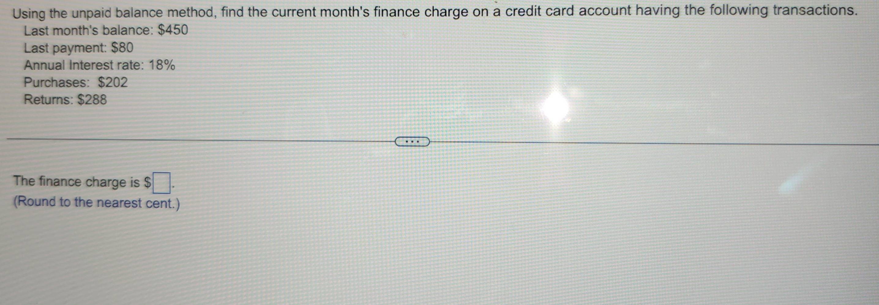 Using the unpaid balance method, find the current month's finance charge on a credit card account having the following transactions. 
Last month's balance: $450
Last payment: $80
Annual Interest rate: 18%
Purchases: $202
Returns: $288
The finance charge is $□. 
(Round to the nearest cent.)