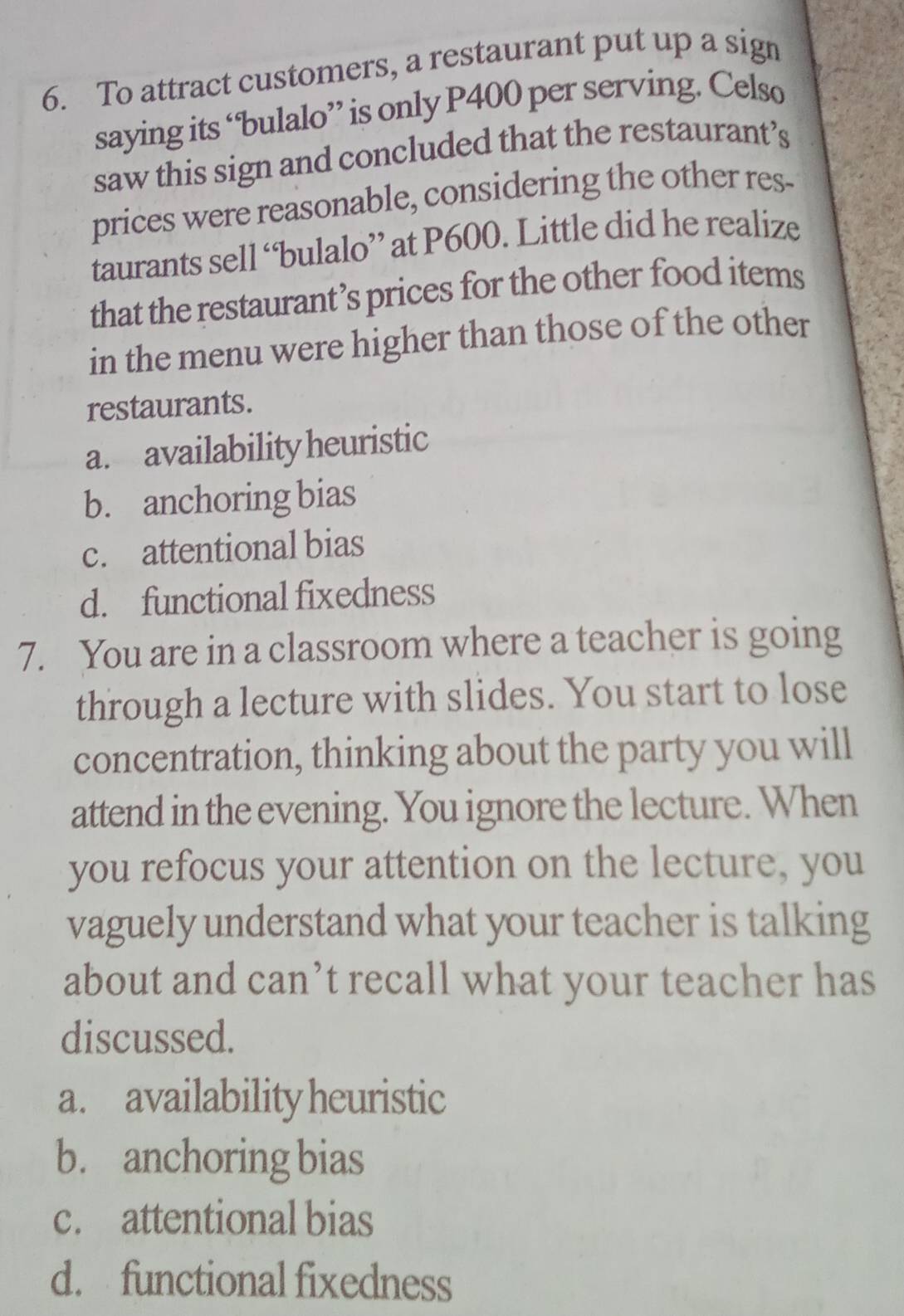 To attract customers, a restaurant put up a sign
saying its “bulalo” is only P400 per serving. Celso
saw this sign and concluded that the restaurant’s
prices were reasonable, considering the other res-
taurants sell “bulalo” at P600. Little did he realize
that the restaurant’s prices for the other food items
in the menu were higher than those of the other
restaurants.
a. availability heuristic
b. anchoring bias
c. attentional bias
d. functional fixedness
7. You are in a classroom where a teacher is going
through a lecture with slides. You start to lose
concentration, thinking about the party you will
attend in the evening. You ignore the lecture. When
you refocus your attention on the lecture, you
vaguely understand what your teacher is talking
about and can’t recall what your teacher has
discussed.
a. availability heuristic
b. anchoring bias
c. attentional bias
d. functional fixedness