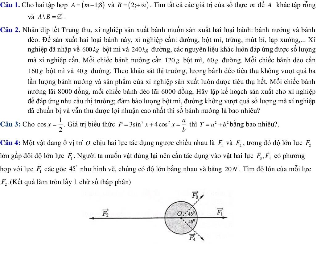 Cho hai tập hợp A=(m-1;8) và B=(2;+∈fty ). Tìm tất cả các giá trị của số thực m để A khác tập rỗng
và A|B=varnothing .
Câu 2. Nhân dịp tết Trung thu, xí nghiệp sản xuất bánh muốn sản xuất hai loại bánh: bánh nướng và bánh
đẻo. Để sản xuất hai loại bánh này, xí nghiệp cần: đường, bột mì, trứng, mứt bí, lạp xưởng,... Xí
nghiệp đã nhập về 600 kg bột mì và 240kg đường, các nguyên liệu khác luôn đáp ứng được số lượng
mà xí nghiệp cần. Mỗi chiếc bánh nướng cần 120g bột mì, 60g đường. Mỗi chiếc bánh dẻo cần
160 g bột mì và 40 g đường. Theo khảo sát thị trường, lượng bánh dẻo tiêu thụ không vượt quá ba
lần lượng bánh nướng và sản phẩm của xí nghiệp sản xuất luôn được tiêu thụ hết. Mỗi chiếc bánh
nướng lãi 8000 đồng, mỗi chiếc bánh dẻo lãi 6000 đồng, Hãy lập kế hoạch sản xuất cho xí nghiệp
để đáp ứng nhu cầu thị trường; đảm bảo lượng bột mì, đường không vượt quá số lượng mà xí nghiệp
đã chuẩn bị và vẫn thu được lợi nhuận cao nhất thì số bánh nướng là bao nhiêu?
Câu 3: Cho cos x= 1/2 . Giá trị biểu thức P=3sin^2x+4cos^2x= a/b  thì T=a^2+b^2 bằng bao nhiêu?.
Câu 4: Một vật đang ở vị trí 0 chịu hai lực tác dụng ngược chiều nhau là F_1 và F_2 , trong đó độ lớn lực F_2
lớn gấp đôi độ lớn lực vector F_1. Người ta muốn vật dừng lại nên cần tác dụng vào vật hai lực vector F_3,vector F_4 có phương
hợp với lực vector F_1 các góc 4 5° như hình vẽ, chúng có độ lớn bằng nhau và bằng 20N . Tìm độ lớn của mỗi lực
F_2.(Kết quả làm tròn lấy 1 chữ số thập phân)