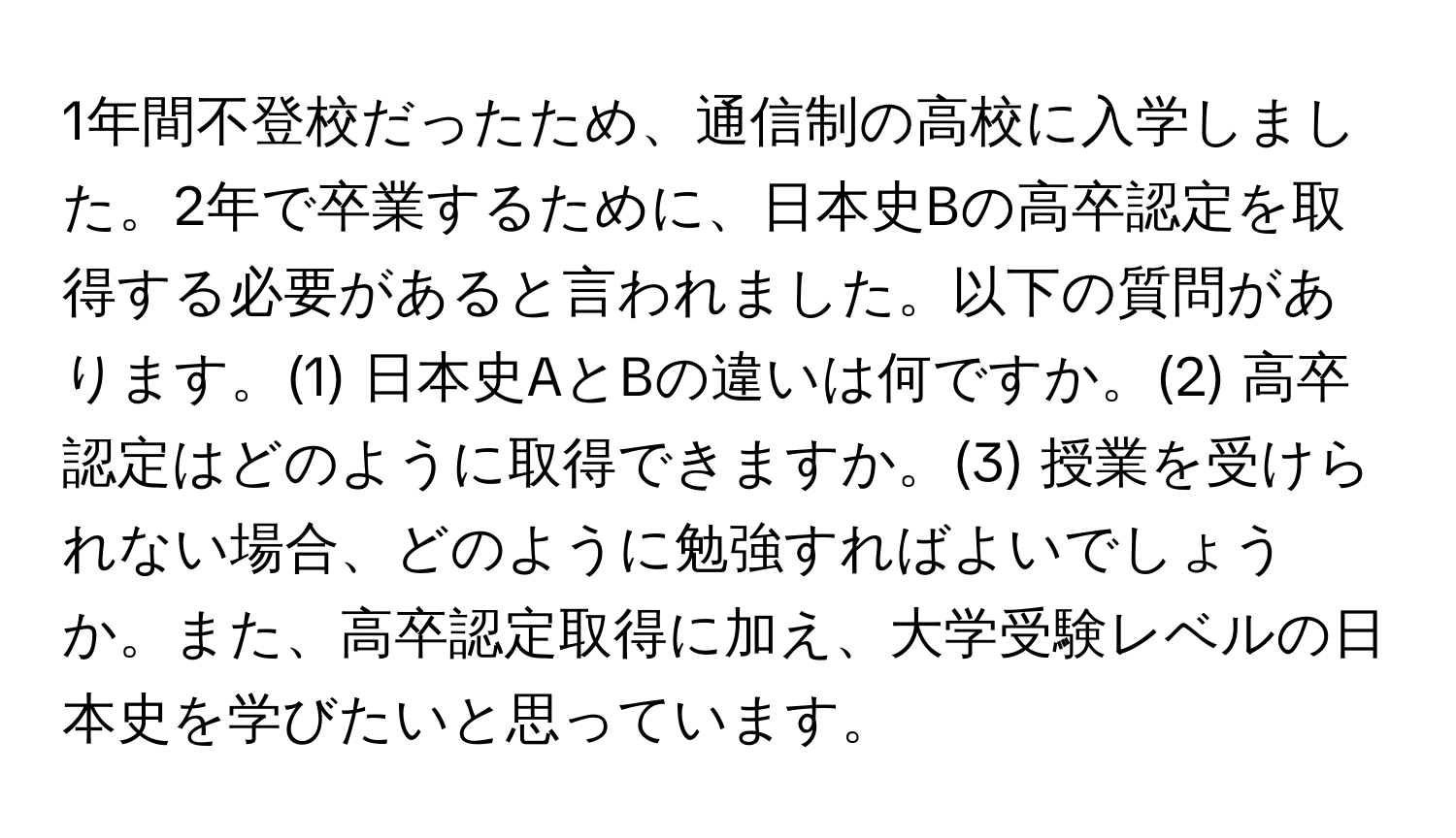 1年間不登校だったため、通信制の高校に入学しました。2年で卒業するために、日本史Bの高卒認定を取得する必要があると言われました。以下の質問があります。(1) 日本史AとBの違いは何ですか。(2) 高卒認定はどのように取得できますか。(3) 授業を受けられない場合、どのように勉強すればよいでしょうか。また、高卒認定取得に加え、大学受験レベルの日本史を学びたいと思っています。