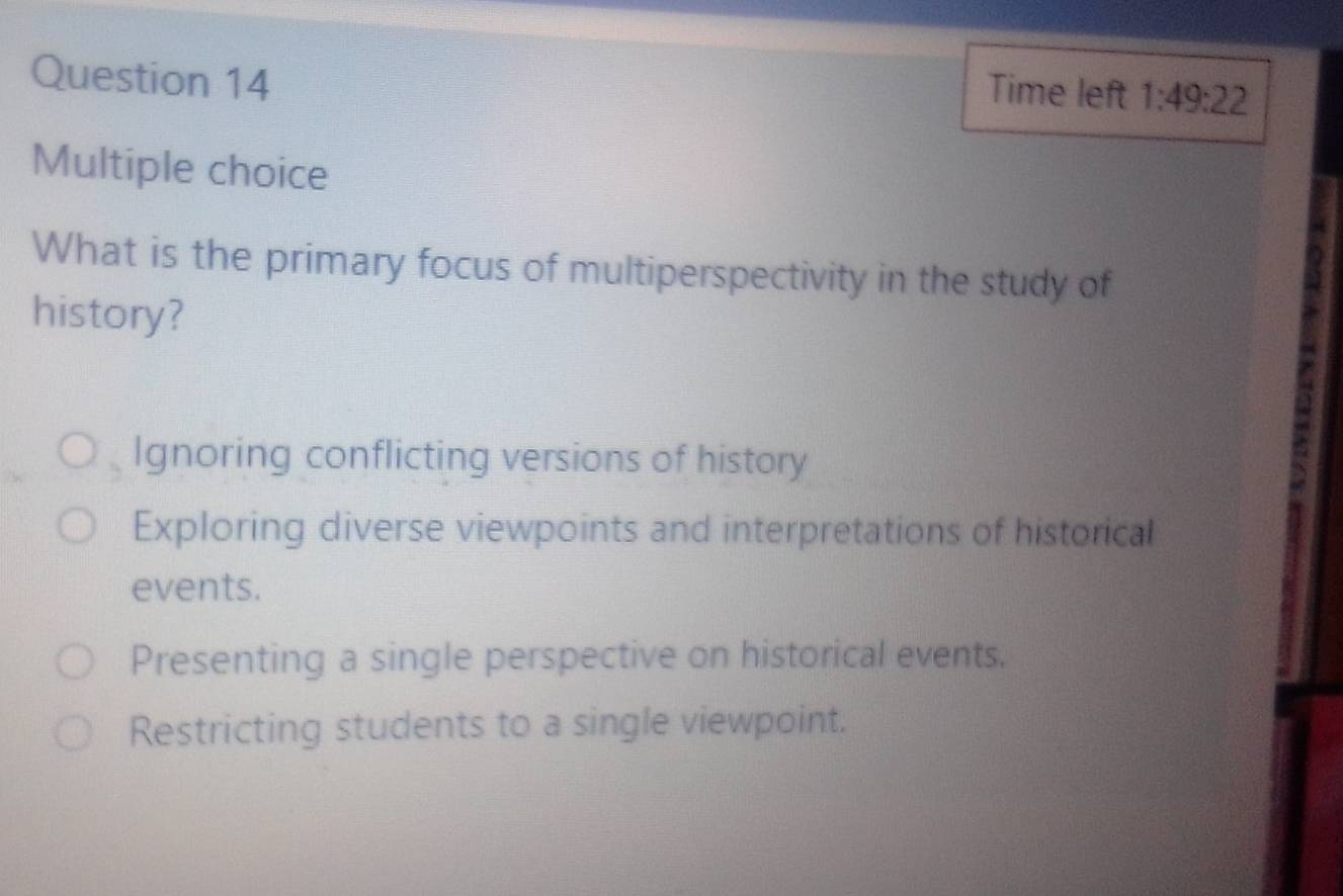 Time left 1:49:22 
Multiple choice
What is the primary focus of multiperspectivity in the study of
history?
Ignoring conflicting versions of history
Exploring diverse viewpoints and interpretations of historical
events.
Presenting a single perspective on historical events.
Restricting students to a single viewpoint.