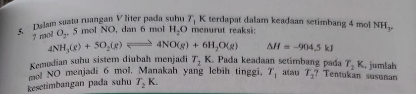 Dalam suatu ruangan V liter pada suhu T_1 K terdapat dalam keadaan setimbang 4 mol NH_3,
7 mol O_2 , 5 mol NO, dan 6 mol H_2O menurut reaksi:
4NH_3(g)+5O_2(g)leftharpoons 4NO(g)+6H_2O(g) △ H=-904,5kJ
Kemudian suhu sistem diubah menjadi T_2K. Pada keadaan setimbang pada T_2K , jumlah 
mol NO menjadi 6 mol. Manakah yang lebih tinggi, 
kesetimbangan pada suhu T_2K. T_1 atau T_2 ? Tentukan susunan