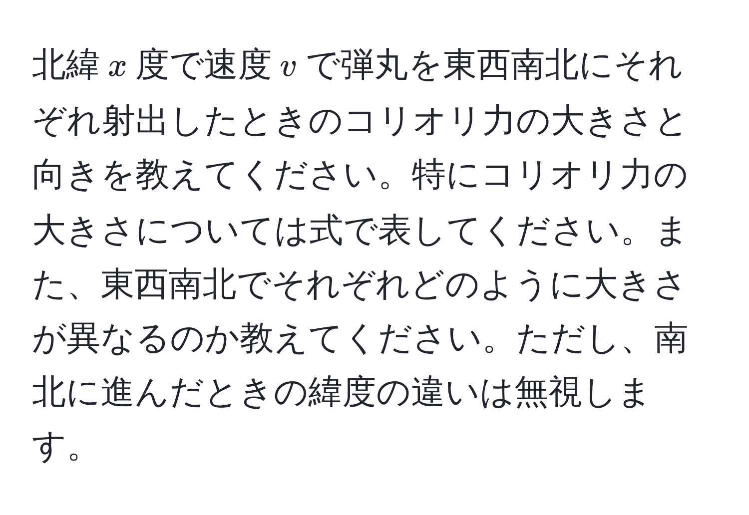 北緯$x$度で速度$v$で弾丸を東西南北にそれぞれ射出したときのコリオリ力の大きさと向きを教えてください。特にコリオリ力の大きさについては式で表してください。また、東西南北でそれぞれどのように大きさが異なるのか教えてください。ただし、南北に進んだときの緯度の違いは無視します。