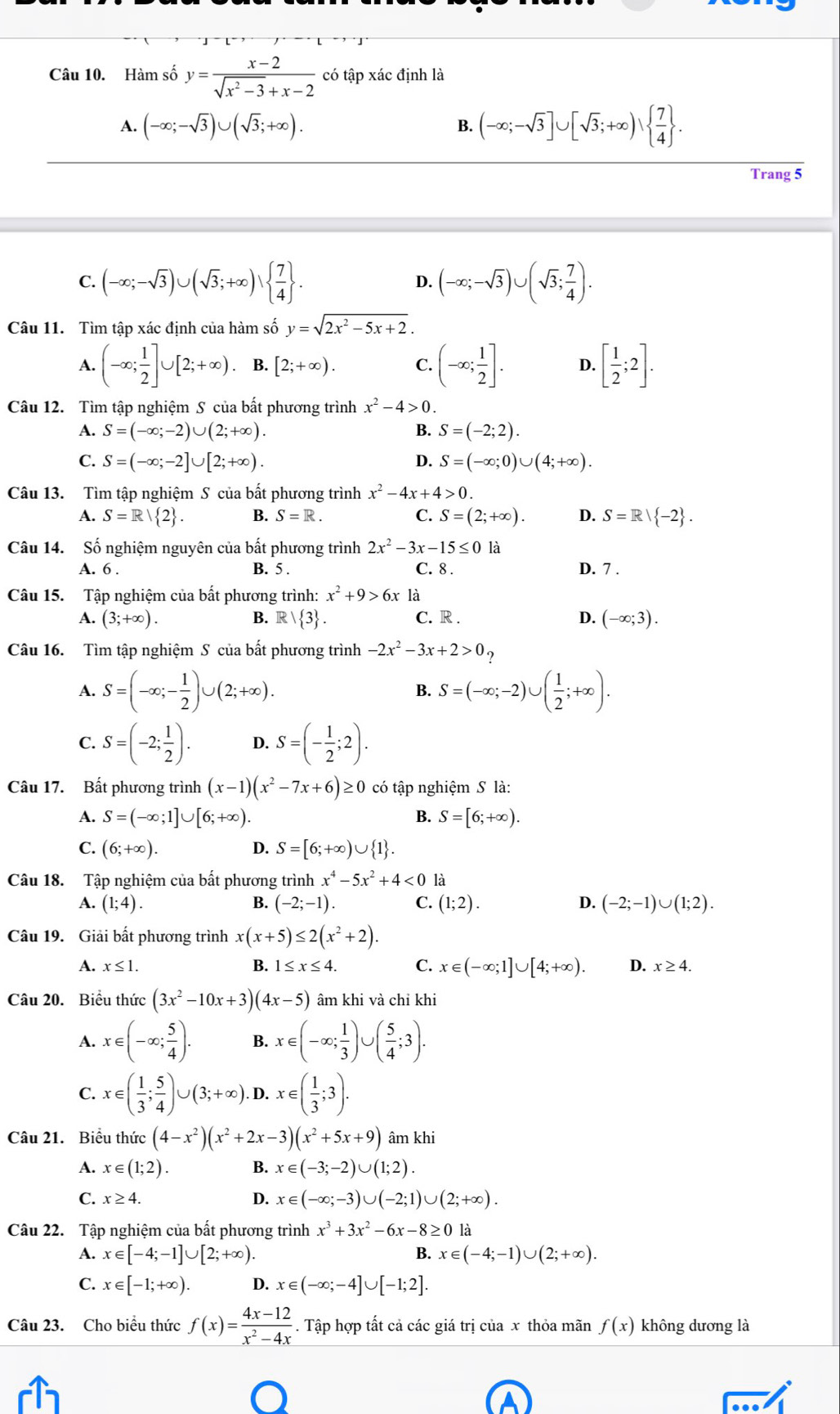 Hàm số y= (x-2)/sqrt(x^2-3)+x-2  có tập xác định là
A. (-∈fty ;-sqrt(3))∪ (sqrt(3);+∈fty ). (-∈fty ;-sqrt(3)]∪ [sqrt(3);+∈fty )∪   7/4  .
B.
Trang 5
C. (-∈fty ;-sqrt(3))∪ (sqrt(3);+∈fty )∪   7/4  . (-∈fty ;-sqrt(3))∪ (sqrt(3); 7/4 ).
D.
Câu 11. Tìm tập xác định của hàm số y=sqrt(2x^2-5x+2).
A. (-∈fty ; 1/2 ]∪ [2;+∈fty ). B. [2;+∈fty ). C. (-∈fty ; 1/2 ]. D. [ 1/2 ;2].
Câu 12. Tìm tập nghiệm S của bất phương trình x^2-4>0.
A. S=(-∈fty ;-2)∪ (2;+∈fty ). B. S=(-2;2).
C. S=(-∈fty ;-2]∪ [2;+∈fty ). D. S=(-∈fty ;0)∪ (4;+∈fty ).
Câu 13. Tìm tập nghiệm S *  của bất phương trình x^2-4x+4>0.
A. S=R| 2 . B. S=R. C. S=(2;+∈fty ). D. S=R| -2 .
Câu 14. Số nghiệm nguyên của bất phương trình 2x^2-3x-15≤ 0 là
A. 6 . B. 5 .
C. 8 . D. 7 .
Câu 15. Tập nghiệm của bất phương trình: x^2+9>6x là
A. (3;+∈fty ). B. R| 3 . C. R . D. (-∈fty ;3).
Câu 16. Tìm tập nghiệm S của bất phương trình -2x^2-3x+2>0?
A. S=(-∈fty ;- 1/2 )∪ (2;+∈fty ). S=(-∈fty ;-2)∪ ( 1/2 ;+∈fty ).
B.
C. S=(-2; 1/2 ). D. S=(- 1/2 ;2).
Câu 17. Bất phương trình (x-1)(x^2-7x+6)≥ 0 có tập nghiệm S là:
A. S=(-∈fty ;1]∪ [6;+∈fty ). B. S=[6;+∈fty ).
C. (6;+∈fty ). D. S=[6;+∈fty )∪  1 .
Câu 18. Tập nghiệm của bất phương trình x^4-5x^2+4<0</tex> là
A. (1;4). B. (-2;-1). C. (1;2). D. (-2;-1)∪ (1;2).
Câu 19. Giải bất phương trình x(x+5)≤ 2(x^2+2).
A. x≤ 1. B. 1≤ x≤ 4. C. x∈ (-∈fty ;1]∪ [4;+∈fty ). D. x≥ 4.
Câu 20. Biểu thức (3x^2-10x+3)(4x-5) âm khi và chỉ khi
A. x∈ (-∈fty ; 5/4 ). B. x∈ (-∈fty ; 1/3 )∪ ( 5/4 ;3).
C. x∈ ( 1/3 ; 5/4 )∪ (3;+∈fty ). D. x∈ ( 1/3 ;3).
Câu 21. Biểu thức (4-x^2)(x^2+2x-3)(x^2+5x+9) âm khi
A. x∈ (1;2). B. x∈ (-3;-2)∪ (1;2).
C. x≥ 4.
D. x∈ (-∈fty ;-3)∪ (-2;1)∪ (2;+∈fty ).
Câu 22. Tập nghiệm của bất phương trình x^3+3x^2-6x-8≥ 0 là
A. x∈ [-4;-1]∪ [2;+∈fty ). B. x∈ (-4;-1)∪ (2;+∈fty ).
C. x∈ [-1;+∈fty ). D. x∈ (-∈fty ;-4]∪ [-1;2].
Câu 23. Cho biểu thức f(x)= (4x-12)/x^2-4x . Tập hợp tất cả các giá trị của x thỏa mãn f(x) không dương là