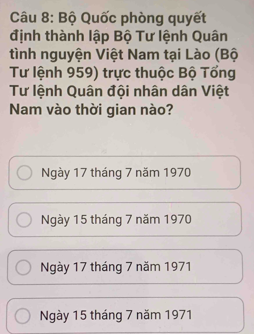 Bộ Quốc phòng quyết
định thành lập Bộ Tư lệnh Quân
tình nguyện Việt Nam tại Lào (Bộ
Tư lệnh 959) trực thuộc Bộ Tổng
Tư lệnh Quân đội nhân dân Việt
Nam vào thời gian nào?
Ngày 17 tháng 7 năm 1970
Ngày 15 tháng 7 năm 1970
Ngày 17 tháng 7 năm 1971
Ngày 15 tháng 7 năm 1971