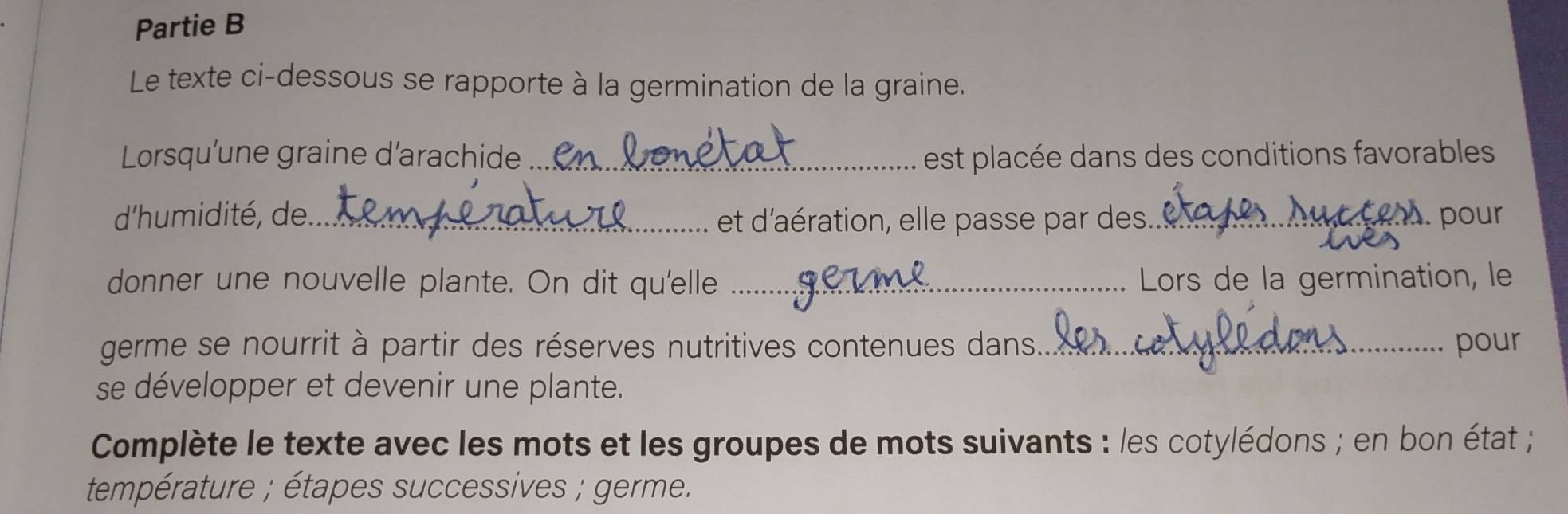 Partie B 
Le texte ci-dessous se rapporte à la germination de la graine. 
Lorsqu’une graine d’arachide _est placée dans des conditions favorables 
d'humidité, de._ et d'aération, elle passe par des_ 
we ce . pour 
donner une nouvelle plante. On dit qu'elle _ Lors de la germination, le 
germe se nourrit à partir des réserves nutritives contenues dans._ pour 
se développer et devenir une plante. 
Complète le texte avec les mots et les groupes de mots suivants : les cotylédons ; en bon état ; 
température ; étapes successives ; germe.