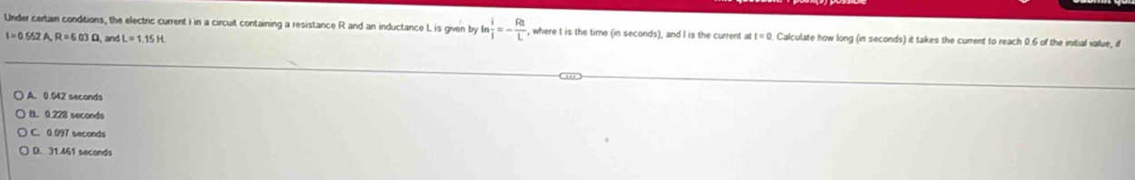 Under certain conditions, the electric current i in a circuit containing a resistance R and an inductance L is given by ln  i/j =- Rt/L  , where t is the time (in seconds), and I is the current att=0. Calculate how long (in seconds) it takes the current to reach 0.6 of the initial value, if
I=0.552A, R=6.03Omega , and L=1.15H
A. 0.042 seconds
B. 0 228 seconds
C. 0 097 seconds
D. 31.461 seconds