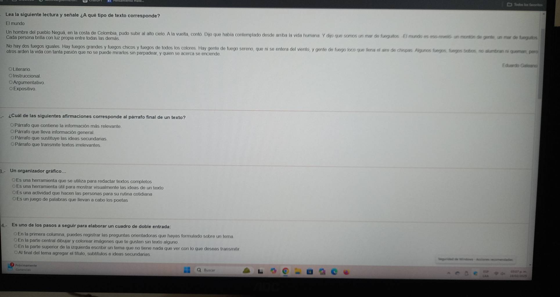 ' 'Todos los favoritos
Lea la siguiente lectura y señale ¿A qué tipo de texto corresponde?
El mundo
Un hombre del pueblo Neguá, en la costa de Colombia, pudo subir al alto cielo. A la vuelta, contó. Dijo que había contemplado desde arriba la vida humana. Y dijo que somos un mar de fueguitos. -El mundo es eso-reveló un montón de gente, un mar de fueguitos
Cada persona brilla con luz propía entre todas las demás
No hay dos fuegos iguales. Hay fuegos grandes y fuegos chicos y fuegos de todos los colores. Hay gente de fuego sereno, que ni se entera del viento, y gente de fuego loco que llera el aire de chispas. Algunos fuegos, fuegos bobos, no alumbran ni queman, pero
otros arden la vida con tanta pasión que no se puede mirarlos sin parpadear, y quien se acerca se enciende
Eduardo Galeano
Literario
Instruccional
Argumentativo
Exposítivo
¿Cuál de las siguientes afirmaciones corresponde al párrafo final de un texto?
O Párrafo que contiene la información más relevante
O Párrafo que lleva información general
Párrafo que sustituye las ideas secundarias
Párrafo que transmite textos irrelevantes
g Un organizador gráfico...
○Es una herramienta que se utiliza para redactar textos completos
Es una herramienta útil para mostrar visualmente las ideas de un texto
Es una actividad que hacen las personas para su rutina cotidiana
○Es un juego de palabras que llevan a cabo los poetas
4. Es uno de los pasos a seguir para elaborar un cuadro de doble entrada:
○En la primera columna, puedes registrar las preguntas orientadoras que hayas formulado sobre un tema
En la parte central dibujar y colorear imágenes que te gusten sin texto alguno
○En la parte superior de la izquierda escribir un tema que no tiene nada que ver con lo que deseas transmilir
Al final del tema agregar el título, subtítulos e ideas secundarias
Q Buscar