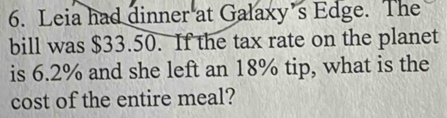 Leia had dinner at Galaxy’s Edge. The 
bill was $33.50. If the tax rate on the planet 
is 6.2% and she left an 18% tip, what is the 
cost of the entire meal?