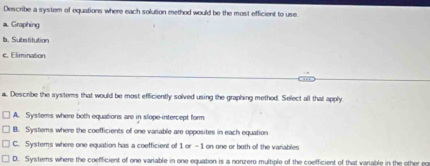 Describe a system of equations where each solution method would be the most efficient to use.
a. Graphing
b. Substitution
c. Elimination
a. Describe the systems that would be most efficiently solved using the graphing method. Select all that apply.
A. Systems where both equations are in slope-intercept form
B. Systems where the coefficients of one variable are opposites in each equation
C. Systems where one equation has a coefficient of 1 or -1 on one or both of the variables
D. Systems where the coefficient of one variable in one equation is a nonzero multiple of the coefficient of that variable in the other eq