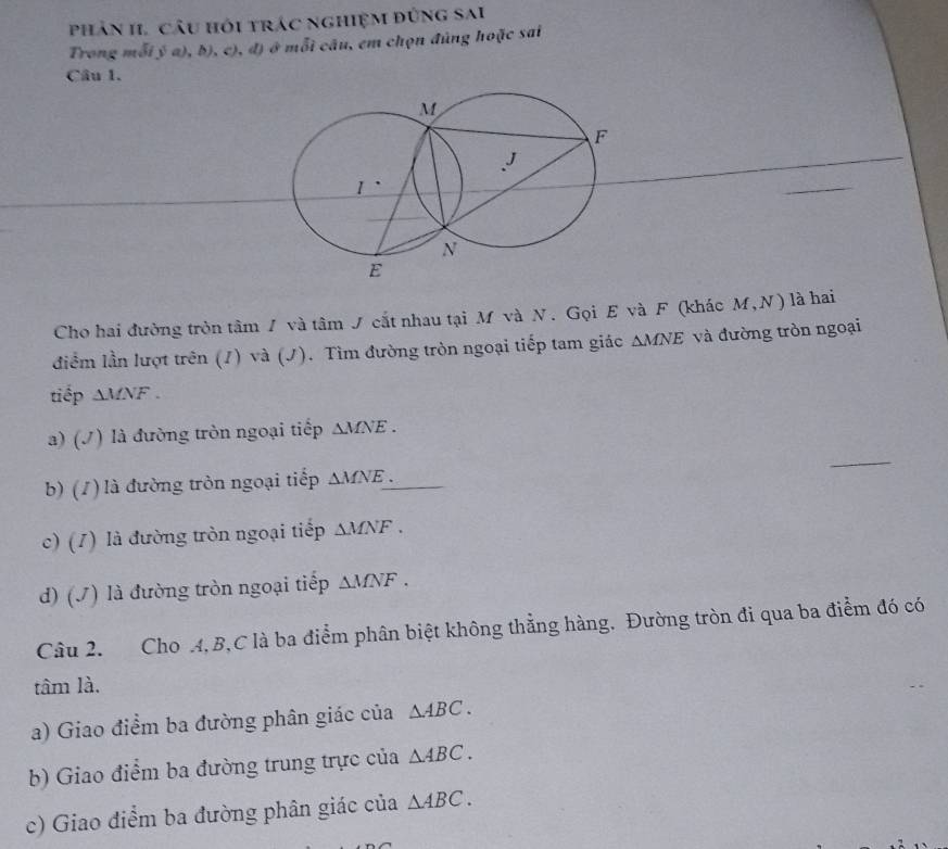 phản I. câu hỏi trác nghiệm đứng sai 
Trong mỗi b° a ,b),c) ), đ) ở mỗi câu, em chọn đúng hoặc sai 
Câu 1. 
Cho hai đường tròn tâm / và tâm J cắt nhau tại M và N. Gọi E và F (khác M,N) là hai 
điểm lần lượt trên (1) và (J). Tìm đường tròn ngoại tiếp tam giác △ MNE và đường tròn ngoại 
tiếp △ MNF
a) (/) là đường tròn ngoại tiếp △ MNE. 
_ 
b) (/ ) là đường tròn ngoại tiếp △ MNE. _ 
c) (1) là đường tròn ngoại tiếp △ MNF. 
d) (J) là đường tròn ngoại tiếp △ MNF. 
Câu 2. Cho A, B, C là ba điểm phân biệt không thẳng hàng. Đường tròn đi qua ba điểm đó có 
tâm là. 
a) Giao điểm ba đường phân giác của △ ABC. 
b) Giao điểm ba đường trung trực của △ ABC. 
c) Giao điểm ba đường phân giác của △ ABC.