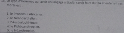 Le type d'hommes qui avait un langage articulé, savait faire du feu et enterrait ses
morts est :
1. le Proconsul Africanus.
2. le Néanderthalien.
3. l'Australopithèque.
4; le Pithécanthropien.
5, le Néanthropien.