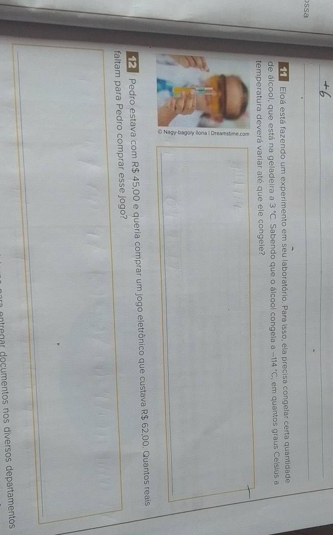 ossa 
Eloá está fazendo um experimento em seu laboratório. Para isso, ela precisa congelar certa quantidade 
de álcool, que está na geladeira a 3°C. Sabendo que o álcool congela a -114°C , em quantos graus Celsius a 
temperatura deverá variar até que ele congele? 
Pedro estava com R$ 45,00 e queria comprar um jogo eletrônico que custava R$ 62,00. Quantos reais 
faltam para Pedro comprar esse jogo? 
ntrg r do cumentos nos diversos departamentos