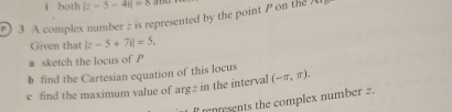 both |z-5-4i|=8
p) 3 A complex number z is represented by the point P on the A 
Given that |z-5+7i|=5, 
a sketch the locus of P
b find the Cartesian equation of this locus 
c find the maximum value of arg z in the interval (-π ,π ). 
renresents the complex number 2.