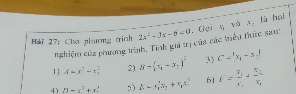 Cho phương trình 2x^2-3x-6=0. Gọi x_1 và x_2 là hai 
nghiệm của phương trình. Tính giá trị của các biểu thức sau: 
1) A=x_1^(2+x_2^2 2) B=(x_1)-x_2)^2 3) C=|x_1-x_2|
4) D=x_1^(3+x_2^3 5) E=x_1^3x_2)+x_1x_2^(3 6) F=frac x_1)x_2+frac x_2x_1