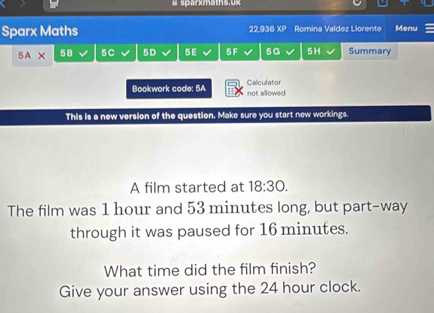 # sparxmaths.uk 
Sparx Maths 22,936 XP Romina Valdez Llorente Menu
5 A X 5B 5C 5D 5 E 5 F 5G 5H Summary 
Calculator 
Bookwork code: 5A not allowed 
This is a new version of the question. Make sure you start new workings. 
A film started at 18:30. 
The film was 1 hour and 53 minutes long, but part-way 
through it was paused for 16 minutes. 
What time did the film finish? 
Give your answer using the 24 hour clock.