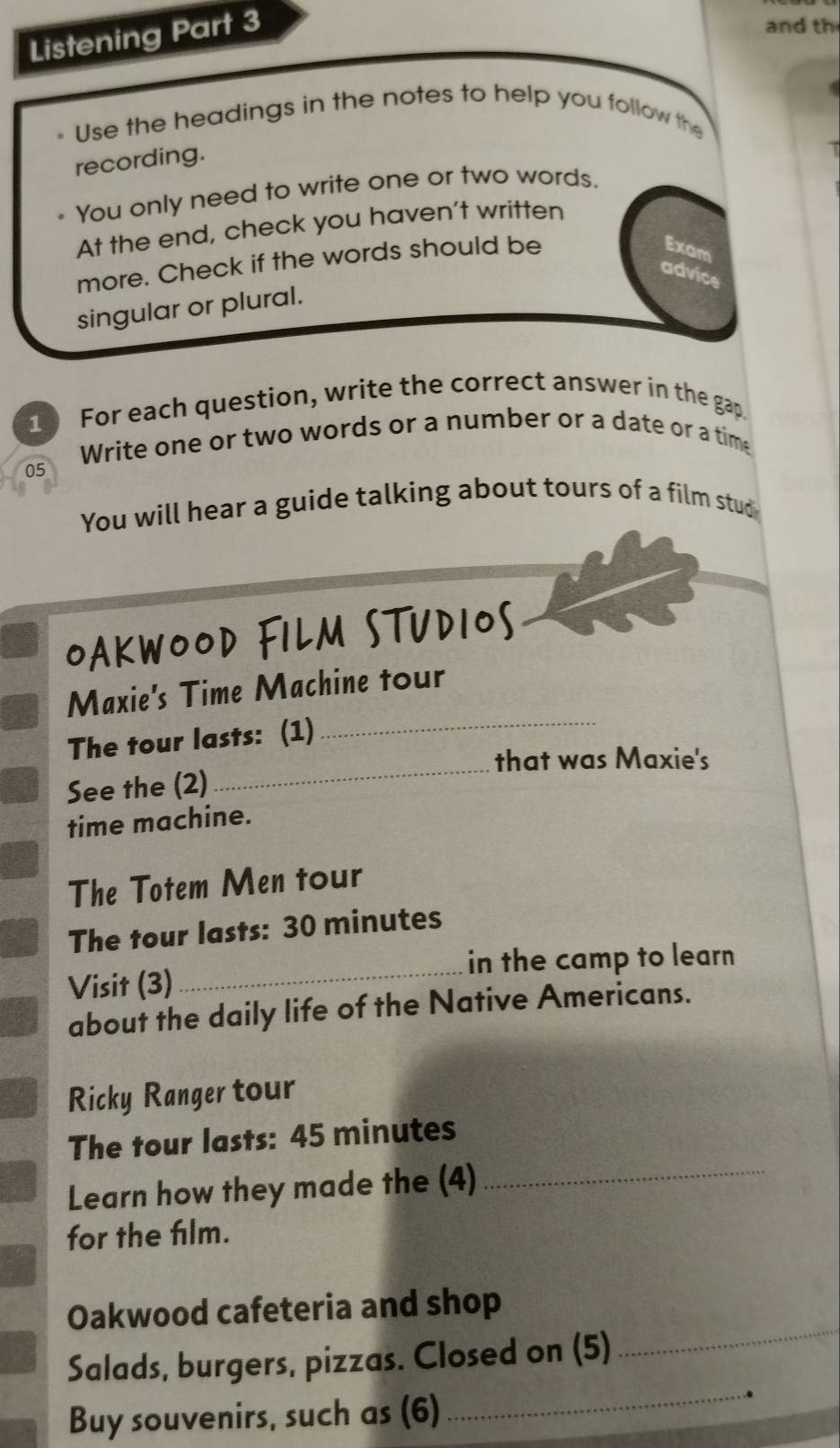 Listening Part 3 
and th 
Use the headings in the notes to help you follow the 
recording. 
You only need to write one or two words. 
At the end, check you haven't written 
more. Check if the words should be 
Exam 
advice 
singular or plural. 
10 For each question, write the correct answer in the gap 
Write one or two words or a number or a date or a time 
05 
You will hear a guide talking about tours of a film stud 
OAKWOOD FILM STUDIOS 
Maxie's Time Machine tour 
The tour lasts: (1) 
_ 
that was Maxie's 
See the (2) 
_ 
time machine. 
The Totem Men tour 
The tour lasts: 30 minutes
in the camp to learn 
Visit (3) 
_ 
about the daily life of the Native Americans. 
Ricky Ranger tour 
_ 
The tour lasts: 45 minutes
Learn how they made the (4) 
for the film. 
Oakwood cafeteria and shop 
Salads, burgers, pizzas. Closed on (5) 
_ 
Buy souvenirs, such as (6) 
_ 
.