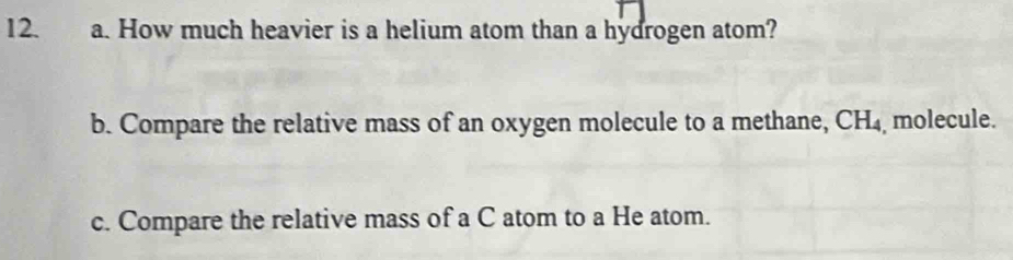 How much heavier is a helium atom than a hydrogen atom? 
b. Compare the relative mass of an oxygen molecule to a methane, CH_4 molecule. 
c. Compare the relative mass of a C atom to a He atom.