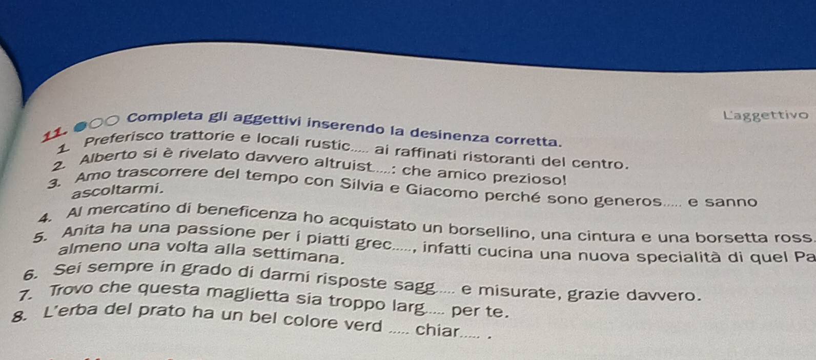 Laggettivo 
11. ●○○ Completa gli aggettivi inserendo la desinenza corretta. 
1 Preferisco trattorie e locali rustic..... ai raffinati ristoranti del centro. 
2. Alberto si è rivelato davvero altruist.....: che amico prezioso! 
ascoltarmi. 
3. Amo trascorrere del tempo con Silvia e Giacomo perché sono generos..... e sanno 
4. Al mercatino di beneficenza ho acquistato un borsellino, una cintura e una borsetta ross 
5. Anita ha una passione per i piatti grec....., infatti cucina una nuova specialità di quel Pa 
almeno una volta alla settimana. 
6. Sei sempre in grado di darmi risposte sagg..... e misurate, grazie davvero. 
7. Trovo che questa maglietta sia troppo larg..... per te. 
8. L'erba del prato ha un bel colore verd ..... chiar..... .