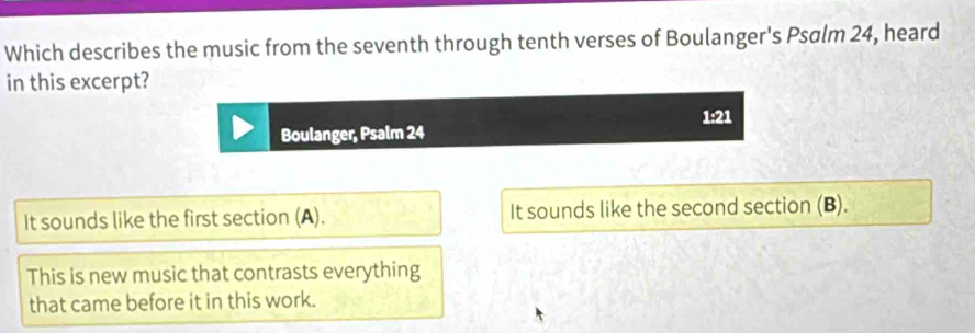 Which describes the music from the seventh through tenth verses of Boulanger's Psalm 24, heard
in this excerpt?
1:21
Boulanger, Psalm 24
It sounds like the first section (A). It sounds like the second section (B).
This is new music that contrasts everything
that came before it in this work.