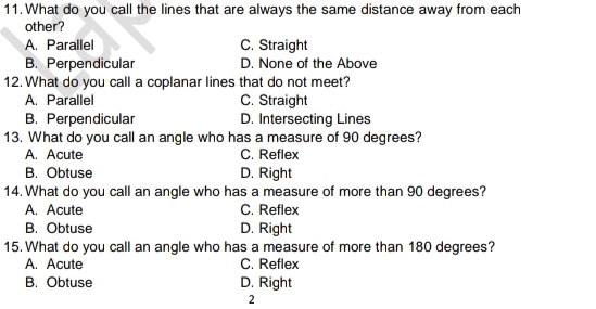 What do you call the lines that are always the same distance away from each
other?
A. Parallel C. Straight
B. Perpendicular D. None of the Above
12. What do you call a coplanar lines that do not meet?
A. Parallel C. Straight
B. Perpendicular D. Intersecting Lines
13. What do you call an angle who has a measure of 90 degrees?
A. Acute C. Reflex
B. Obtuse D. Right
14. What do you call an angle who has a measure of more than 90 degrees?
A. Acute C. Reflex
B. Obtuse D. Right
15. What do you call an angle who has a measure of more than 180 degrees?
A. Acute C. Reflex
B. Obtuse D. Right
2