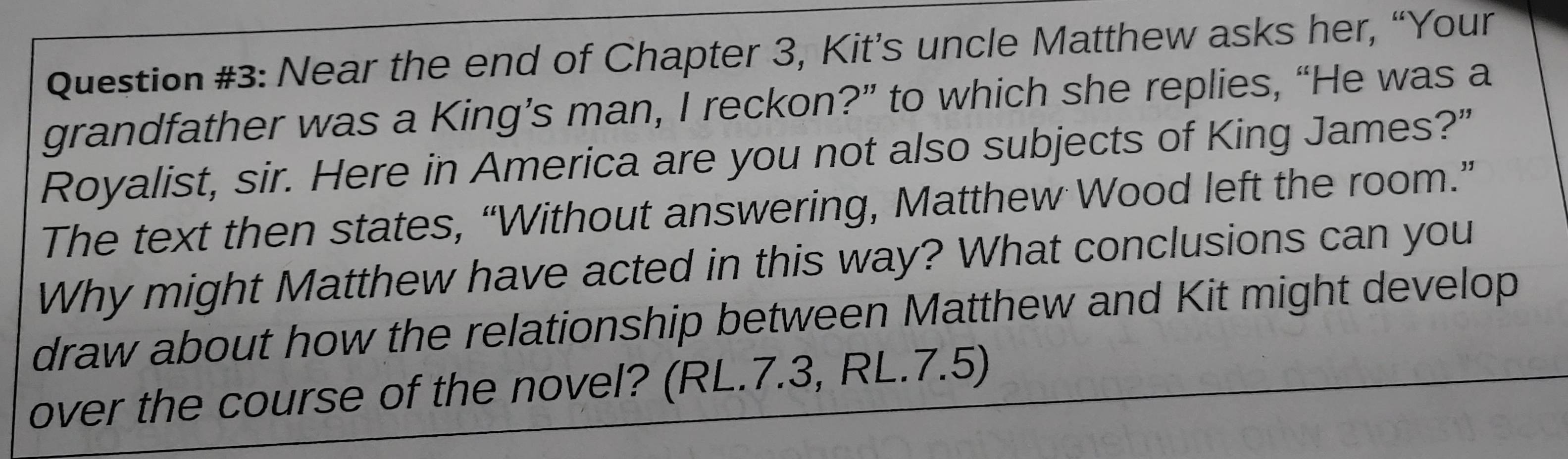 Question #3: Near the end of Chapter 3, Kit’s uncle Matthew asks her, “Your 
grandfather was a King’s man, I reckon?” to which she replies, “He was a 
Royalist, sir. Here in America are you not also subjects of King James?” 
The text then states, “Without answering, Matthew Wood left the room.” 
Why might Matthew have acted in this way? What conclusions can you 
draw about how the relationship between Matthew and Kit might develop 
over the course of the novel? (RL.7.3, RL.7.5)