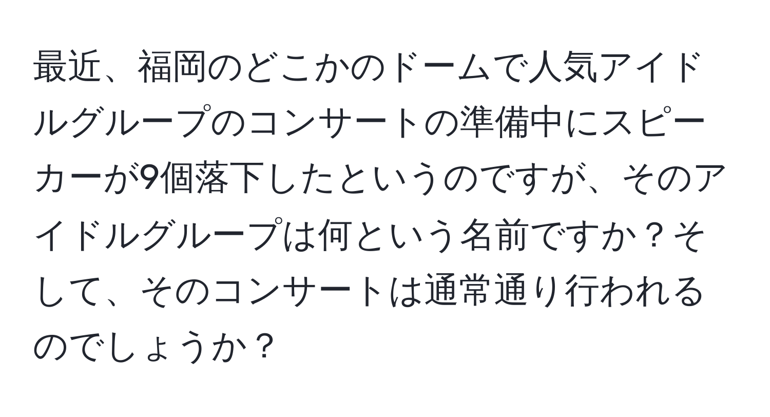 最近、福岡のどこかのドームで人気アイドルグループのコンサートの準備中にスピーカーが9個落下したというのですが、そのアイドルグループは何という名前ですか？そして、そのコンサートは通常通り行われるのでしょうか？