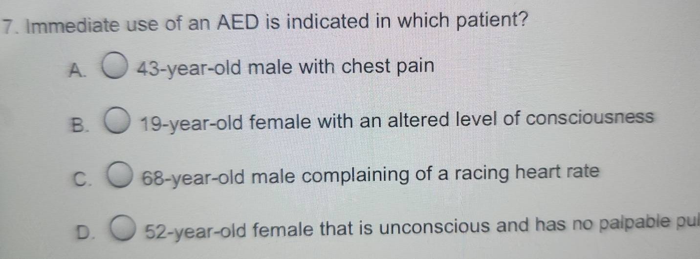 Immediate use of an AED is indicated in which patient?
A. 43-year-old male with chest pain
B. 19-year-old female with an altered level of consciousness
C. 68 -year-old male complaining of a racing heart rate
D. 52-year -old female that is unconscious and has no palpable pul