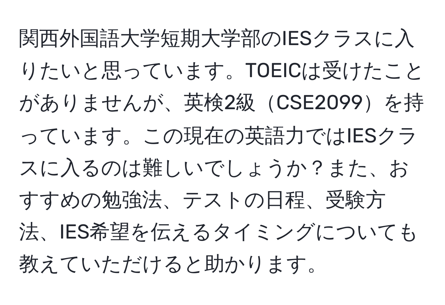 関西外国語大学短期大学部のIESクラスに入りたいと思っています。TOEICは受けたことがありませんが、英検2級CSE2099を持っています。この現在の英語力ではIESクラスに入るのは難しいでしょうか？また、おすすめの勉強法、テストの日程、受験方法、IES希望を伝えるタイミングについても教えていただけると助かります。