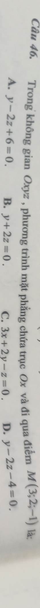 Trong không gian Oxyz , phương trình mặt phẳng chứa trục Ox và đi qua điểm
M(3;2;-1) là:
A. y-2z+6=0. B. y+2z=0. D. y-2z-4=0.
C. 3x+2y-z=0.