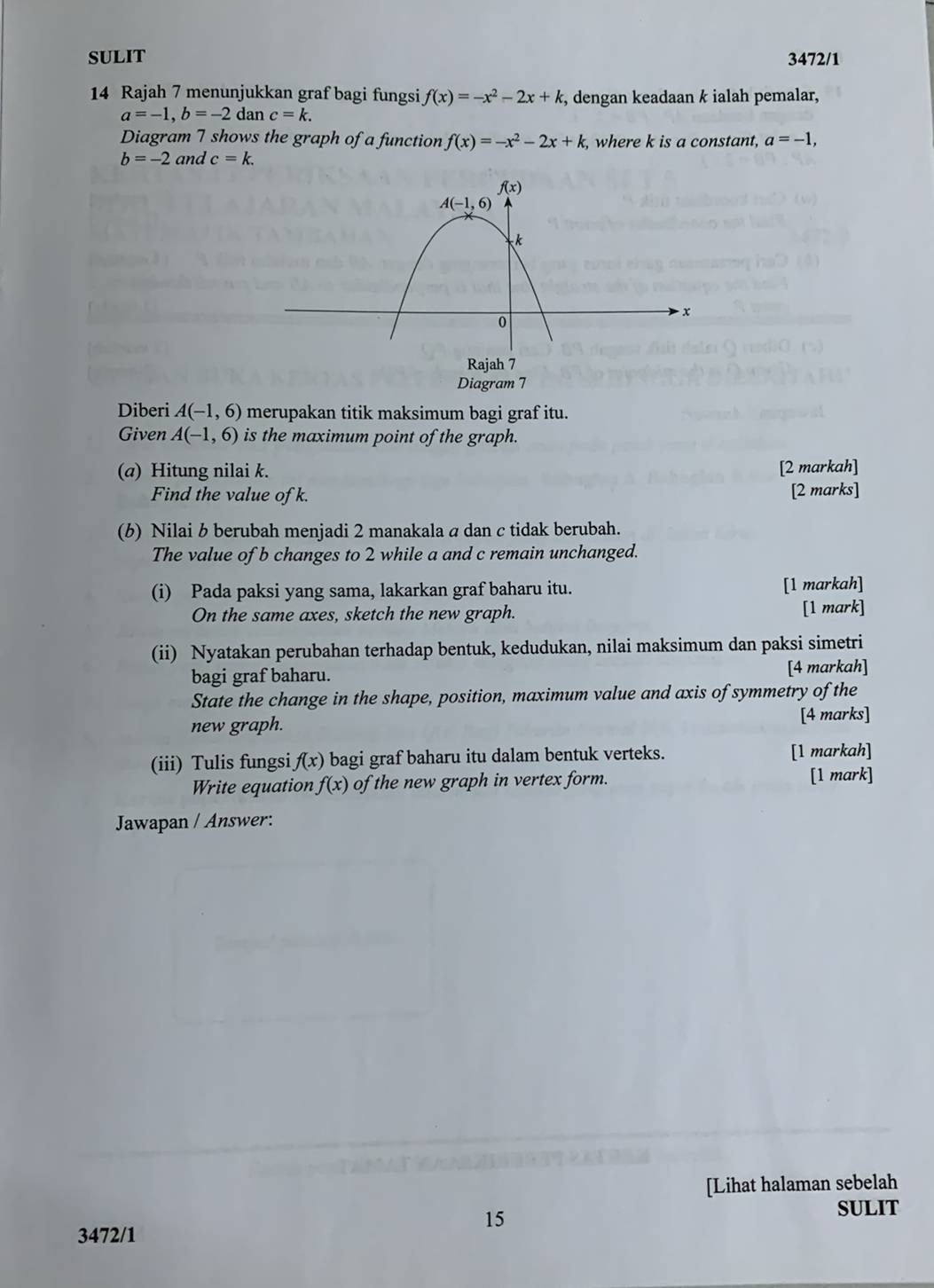 SULIT 3472/1
14 Rajah 7 menunjukkan graf bagi fungsi f(x)=-x^2-2x+k , dengan keadaan k ialah pemalar,
a=-1,b=-2 dan c=k.
Diagram 7 shows the graph of a function f(x)=-x^2-2x+k , where k is a constant, a=-1,
b=-2 and c=k.
Rajah 7
Diagram 7
Diberi A(-1,6) merupakan titik maksimum bagi graf itu.
Given A(-1,6) is the maximum point of the graph.
(@) Hitung nilai k. [2 markah]
Find the value of k. [2 marks]
(6) Nilai b berubah menjadi 2 manakala a dan c tidak berubah.
The value of b changes to 2 while a and c remain unchanged.
(i) Pada paksi yang sama, lakarkan graf baharu itu. [1 markah]
On the same axes, sketch the new graph.
[1 mark]
(ii) Nyatakan perubahan terhadap bentuk, kedudukan, nilai maksimum dan paksi simetri
bagi graf baharu. [4 markah]
State the change in the shape, position, maximum value and axis of symmetry of the
new graph. [4 marks]
(iii) Tulis fungsi f(x) bagi graf baharu itu dalam bentuk verteks. [1 markah]
Write equation f(x) of the new graph in vertex form. [1 mark]
Jawapan / Answer:
[Lihat halaman sebelah
15
SULIT
3472/1